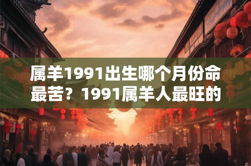 属羊1991出生哪个月份命最苦？1991属羊人最旺的年龄