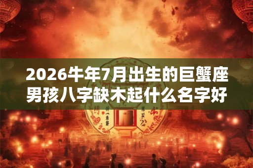 2026牛年7月出生的巨蟹座男孩八字缺木起什么名字好？