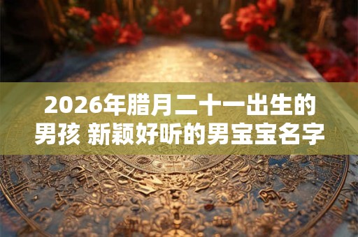 2026年腊月二十一出生的男孩 新颖好听的男宝宝名字 2026年腊月二十一出生的男孩 新颖好听的男宝宝名字