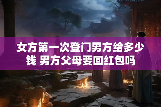 女方第一次登门男方给多少钱 男方父母要回红包吗