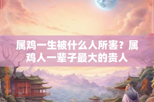 属鸡一生被什么人所害？属鸡人一辈子最大的贵人