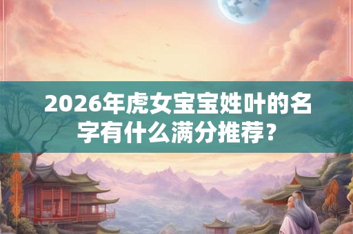 2026年虎女宝宝姓叶的名字有什么满分推荐? 2026年虎女宝宝姓叶的名字有什么满分推荐?