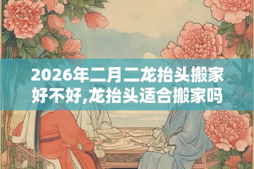 2026年二月二龙抬头搬家好不好,龙抬头适合搬家吗？