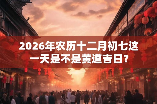 2026年农历十二月初七这一天是不是黄道吉日? 2026年农历十二月初七这一天是不是黄道吉日?