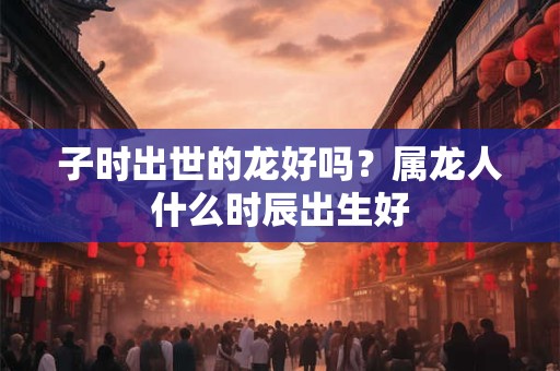 子时出世的龙好吗？属龙人什么时辰出生好