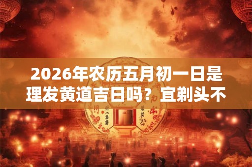 2026年农历五月初一日是理发黄道吉日吗？宜剃头不