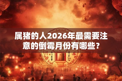 属猪的人2026年最需要注意的倒霉月份有哪些？