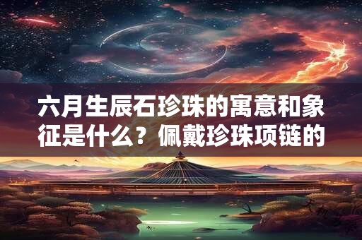 六月生辰石珍珠的寓意和象征是什么?佩戴珍珠项链的讲究 六月生辰石珍珠的寓意和象征是什么?佩戴珍珠项链的讲究