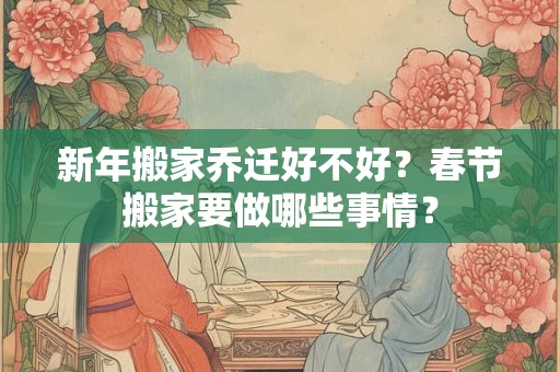 新年搬家乔迁好不好？春节搬家要做哪些事情？