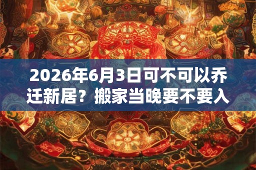 2026年6月3日可不可以乔迁新居？搬家当晚要不要入住？