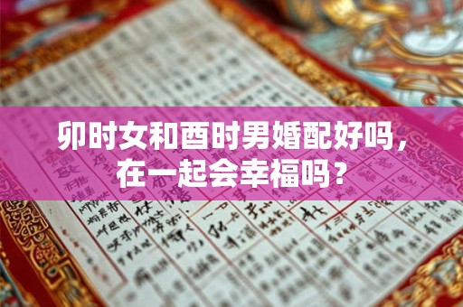 卯时女和酉时男婚配好吗,在一起会幸福吗? 卯时女和酉时男婚配好吗,在一起会幸福吗?