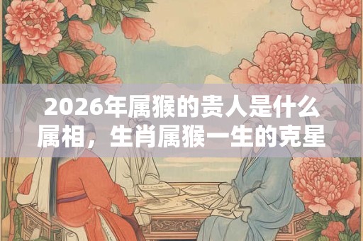 2026年属猴的贵人是什么属相，生肖属猴一生的克星是谁