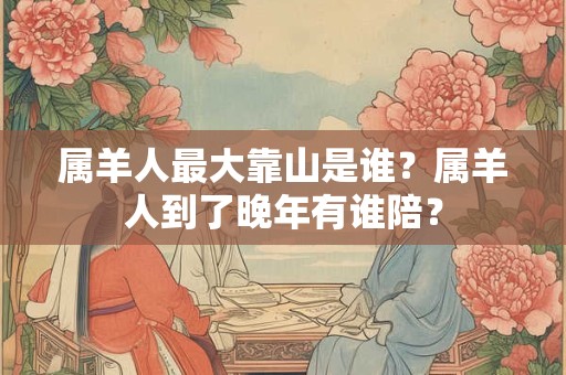 属羊人最大靠山是谁？属羊人到了晚年有谁陪？