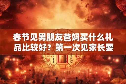 春节见男朋友爸妈买什么礼品比较好?第一次见家长要注意什么? 春节见男朋友爸妈买什么礼品比较好?第一次见家长要注意什么?