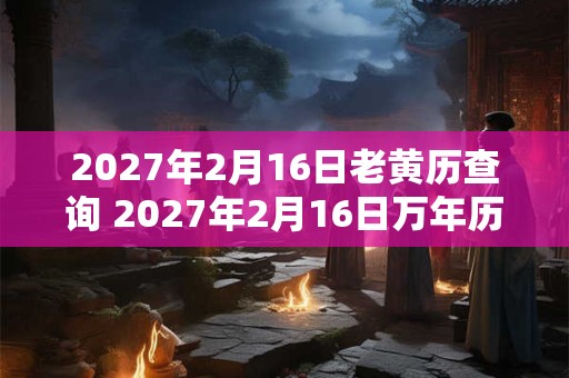 2027年2月16日老黄历查询 2027年2月16日万年历黄道吉日 2027年2月16日老黄历查询 2027年2月16日万年历黄道吉日