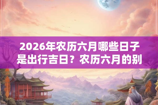 2026年农历六月哪些日子是出行吉日？农历六月的别称