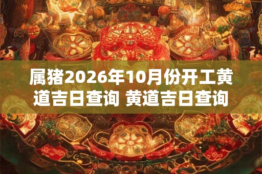 属猪2026年10月份开工黄道吉日查询 黄道吉日查询