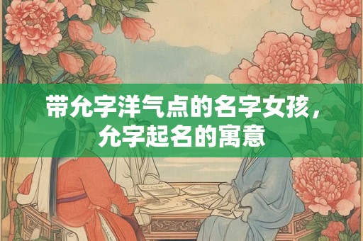 带允字洋气点的名字女孩,允字起名的寓意 带允字洋气点的名字女孩,允字起名的寓意