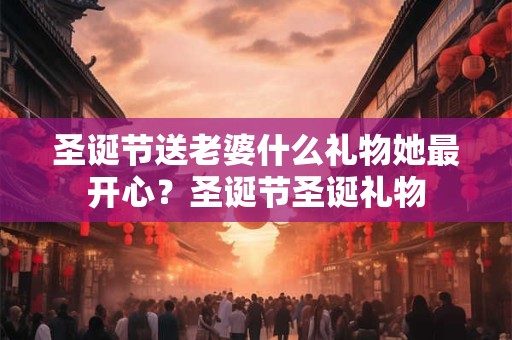 圣诞节送老婆什么礼物她最开心？圣诞节圣诞礼物