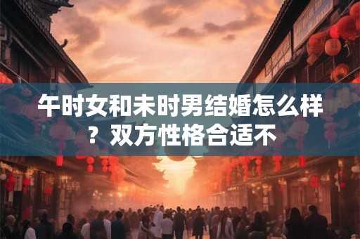 午时女和未时男结婚怎么样？双方性格合适不