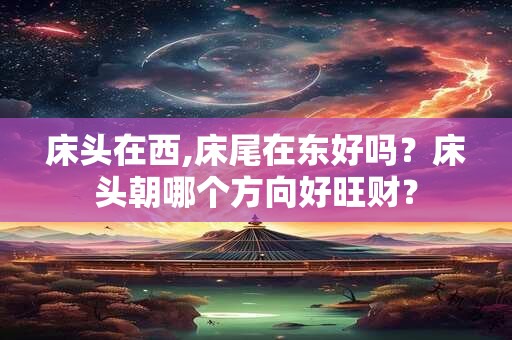 床头在西,床尾在东好吗？床头朝哪个方向好旺财？
