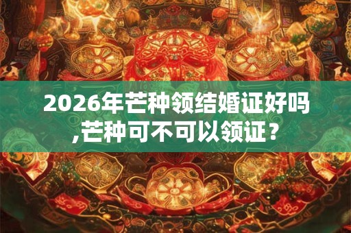 2026年芒种领结婚证好吗,芒种可不可以领证? 2026年芒种领结婚证好吗,芒种可不可以领证?