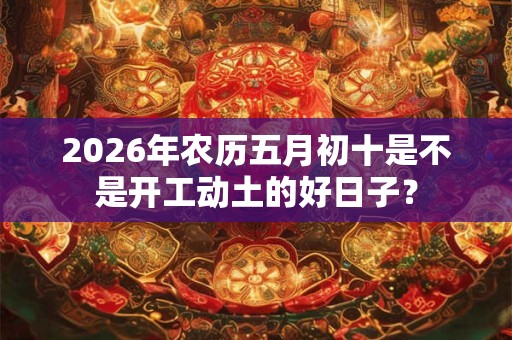 2026年农历五月初十是不是开工动土的好日子？