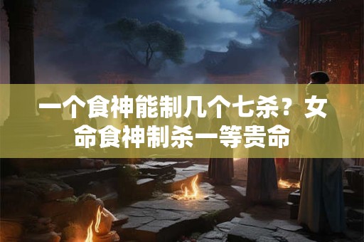 一个食神能制几个七杀？女命食神制杀一等贵命