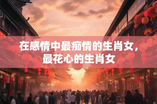 在感情中最痴情的生肖女，最花心的生肖女