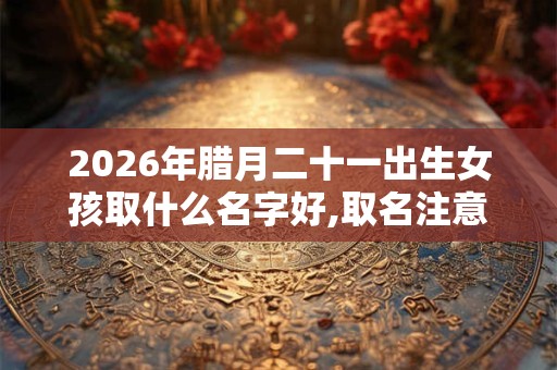 2026年腊月二十一出生女孩取什么名字好,取名注意事项 2026年腊月二十一出生女孩取什么名字好,取名注意事项