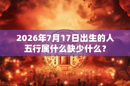 2026年7月17日出生的人五行属什么缺少什么? 2026年7月17日出生的人五行属什么缺少什么?