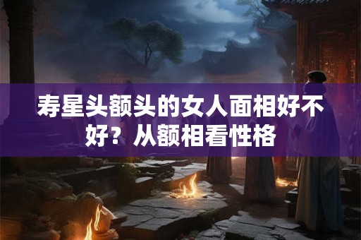 寿星头额头的女人面相好不好?从额相看性格 寿星头额头的女人面相好不好?从额相看性格