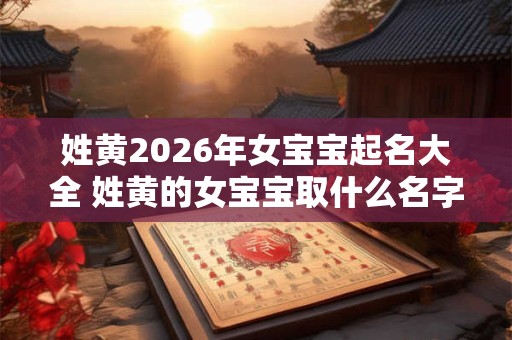 姓黄2026年女宝宝起名大全 姓黄的女宝宝取什么名字好听 姓黄2026年女宝宝起名大全 姓黄的女宝宝取什么名字好听