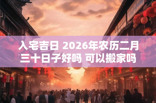 入宅吉日 2026年农历二月三十日子好吗 可以搬家吗 入宅吉日 2026年农历二月三十日子好吗 可以搬家吗