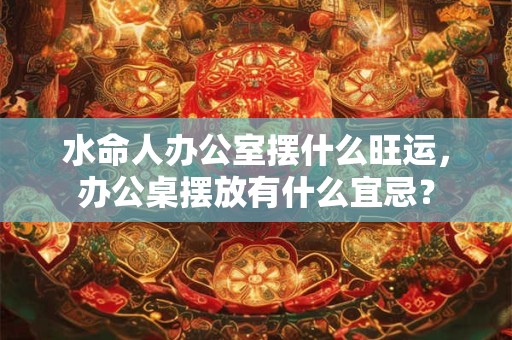 水命人办公室摆什么旺运，办公桌摆放有什么宜忌？