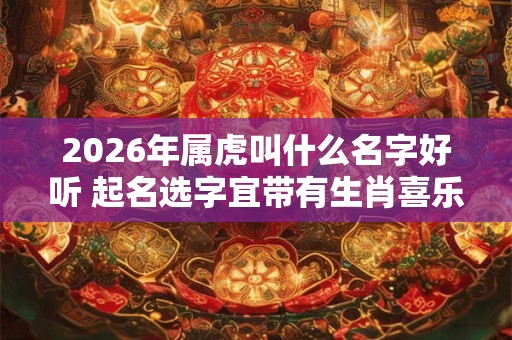 2026年属虎叫什么名字好听 起名选字宜带有生肖喜乐字 2026年属虎叫什么名字好听 起名选字宜带有生肖喜乐字