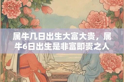 属牛几日出生大富大贵，属牛6日出生是非富即贵之人