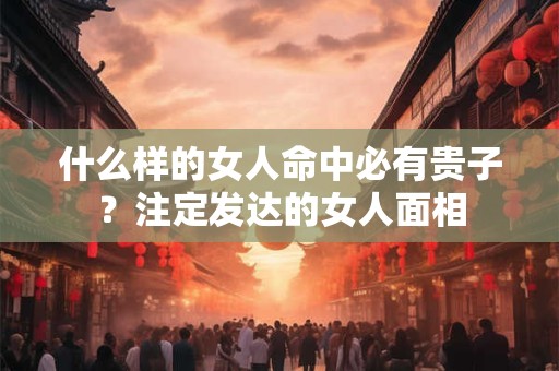 什么样的女人命中必有贵子？注定发达的女人面相