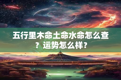五行里木命土命水命怎么查?运势怎么样? 五行里木命土命水命怎么查?运势怎么样?