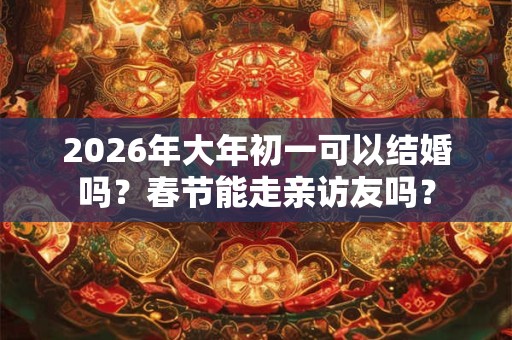 2026年大年初一可以结婚吗?春节能走亲访友吗? 2026年大年初一可以结婚吗?春节能走亲访友吗?