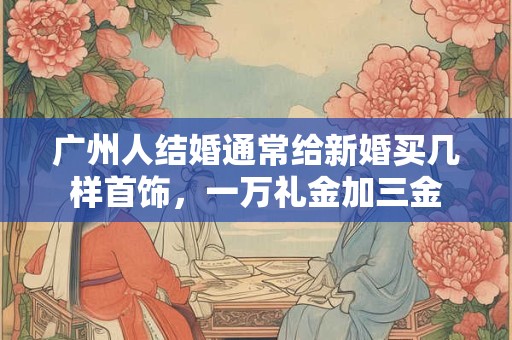 广州人结婚通常给新婚买几样首饰，一万礼金加三金