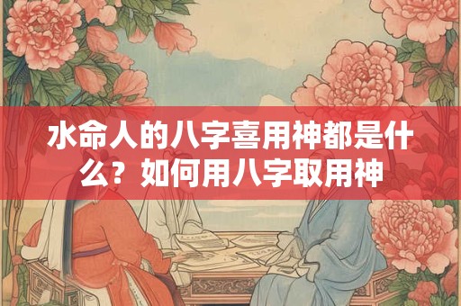 水命人的八字喜用神都是什么?如何用八字取用神 水命人的八字喜用神都是什么?如何用八字取用神