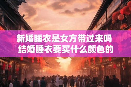 新婚睡衣是女方带过来吗 结婚睡衣要买什么颜色的