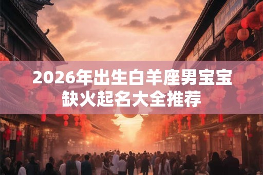 2026年出生白羊座男宝宝缺火起名大全推荐 2026年出生白羊座男宝宝缺火起名大全推荐