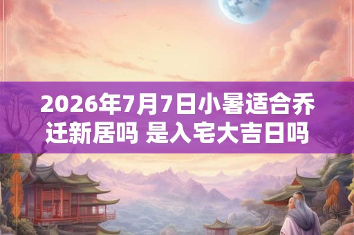 2026年7月7日小暑适合乔迁新居吗 是入宅大吉日吗
