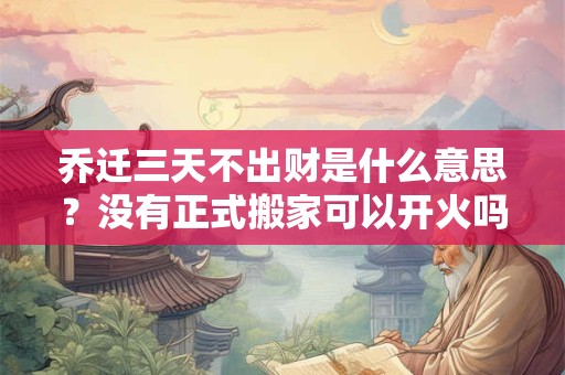 乔迁三天不出财是什么意思？没有正式搬家可以开火吗？