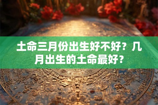 土命三月份出生好不好？几月出生的土命最好？