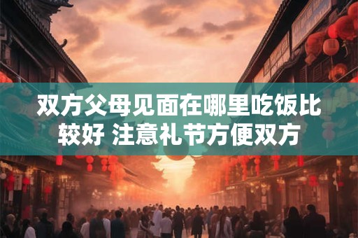 双方父母见面在哪里吃饭比较好 注意礼节方便双方
