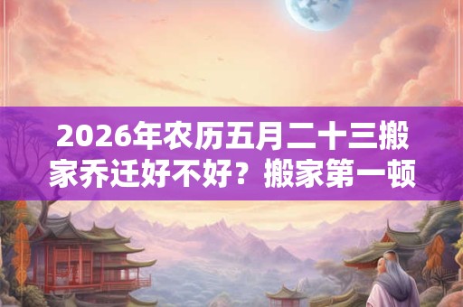 2026年农历五月二十三搬家乔迁好不好？搬家第一顿吃什么？