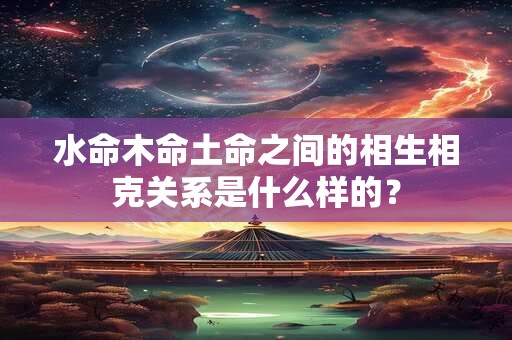 水命木命土命之间的相生相克关系是什么样的? 水命木命土命之间的相生相克关系是什么样的?